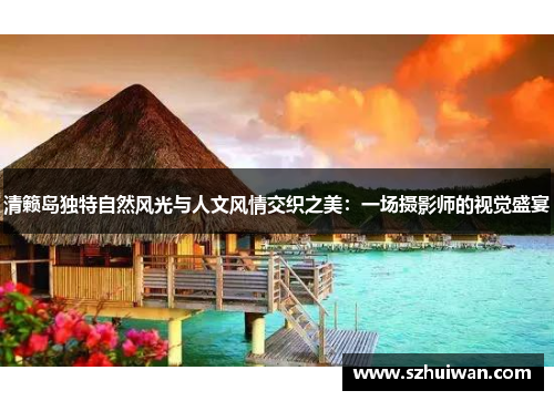 清籁岛独特自然风光与人文风情交织之美：一场摄影师的视觉盛宴